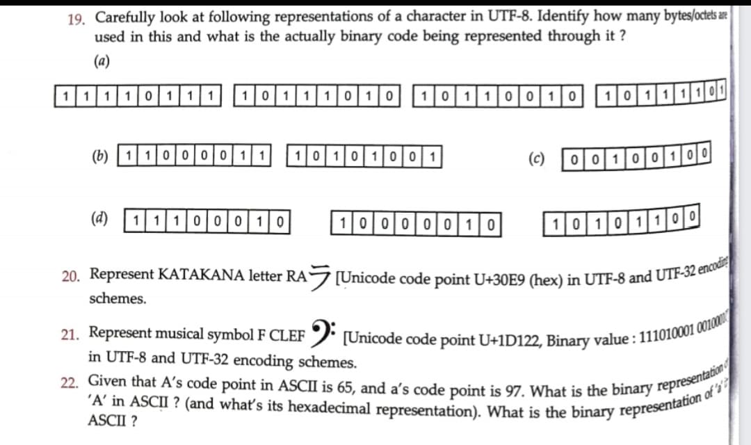 22. Given that A's code point in ASCII is 65, and a's code point is 97. What is the binary representation
19. Carefully look at following representations of a character in UTF-8. Identify how many bytes/octetsae
used in this and what is the actually binary code being represented through it ?
'A' in ASCII ? (and whať's its hexadecimal representation). What is the binary of s
(a)
11 1101|11
1011|10|10
10 1 100 | 10
10 11110
(b) | 110 00|01
1010 1001
(c)
00100100
(d)
11100 010
100000| 10
10101 100
20. Represent KATAKANA letter RA[Unicode code point U+30E9 (hex) in UTF-8 and UTF-32 elk
schemes.
21. Represent musical symbol F CLEF
in UTF-8 and UTF-32 encoding schemes.
/ [Unicode code point U+1D122, Binary value : 111010001 00
ASCII ?
