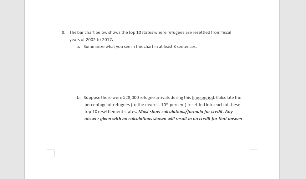 3. The bar chart below shows the top 10 states where refugees are resettled from fiscal
years of 2002 to 2017.
a. Summarize what you see in this chart in at least 3 sentences.
b. Suppose there were 523,000 refugee arrivals during this time period. Calculate the
percentage of refugees (to the nearest 10th percent) resettled into each of these
top 10resettlement states. Must show calculations/formula for credit. Any
answer given with no calculations shown will result in no credit for that answer.
