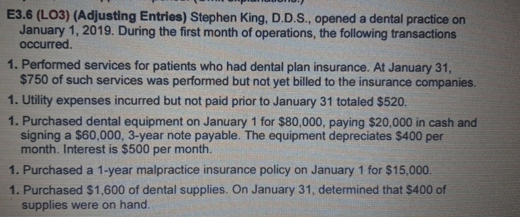 E3.6 (LO3) (Adjusting Entries) Stephen King, D.D.S., opened a dental practice on
January 1, 2019. During the first month of operations, the following transactions
occurred.
1. Performed services for patients who had dental plan insurance. At January 31,
$750 of such services was performed but not yet billed to the insurance companies.
1. Utility expenses incurred but not paid prior to January 31 totaled $520.
1. Purchased dental equipment on January 1 for $80,000, paying $20,000 in cash and
signing a $60,000, 3-year note payable. The equipment depreciates $400 per
month. Interest is $500 per month.
1. Purchased a 1-year malpractice insurance policy on January 1 for $15,000.
1. Purchased $1,600 of dental supplies. On January 31, determined that $400 of
supplies were on hand.
