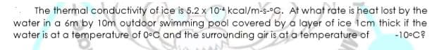 The thermal conductivity of ice is 5.2 x 104 kcal/m-s-C. At what rate is heat lost by the
water in a óm by 10m outdoor swimming pool covered by a layer of ice icm thick if the
water is at a temperature of OeC and the surrounding air is at a temperature of
-10°C?

