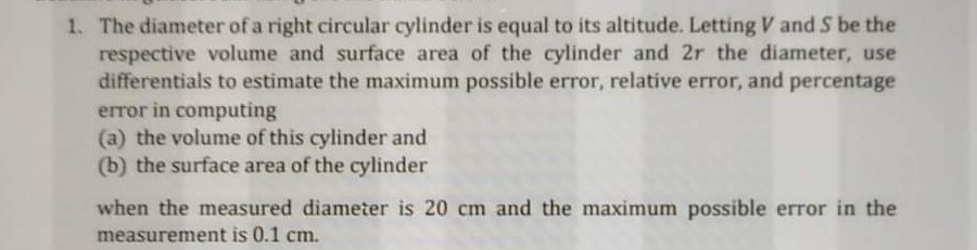 1. The diameter of a right circular cylinder is equal to its altitude. Letting V and S be the
respective volume and surface area of the cylinder and 2r the diameter, use
differentials to estimate the maximum possible error, relative error, and percentage
error in computing
(a) the volume of this cylinder and
(b) the surface area of the cylinder
when the measured diameter is 20 cm and the maximum possible error in the
measurement is 0.1 cm.
