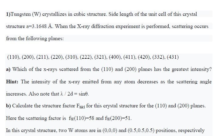 1)Tungsten (W) crystallizes in cubic structure. Side length of the unit cell of this crystal
structure a=3.1648 Å. When the X-ray diffraction experiment is perfomed, scattering occurs
from the following planes:
(110), (200), (211), (220), (310), (222), (321), (400), (411), (420), (332), (431)
a) Which of the x-rays scattered from the (110) and (200) planes has the greatest intensity?
Hint: The intensity of the x-ray emitted from any atonm decreases as the scattering angle
increases. Also note that 2/2d = sine.
b) Calculate the structure factor Fh1 for this crystal structure for the (110) and (200) planes.
Here the scattering factor is fw(110)=58 and fw(200)=51.
In this crystal structure, two W atoms are in (0,0,0) and (0.5,0.5,0.5) positions, respectively

