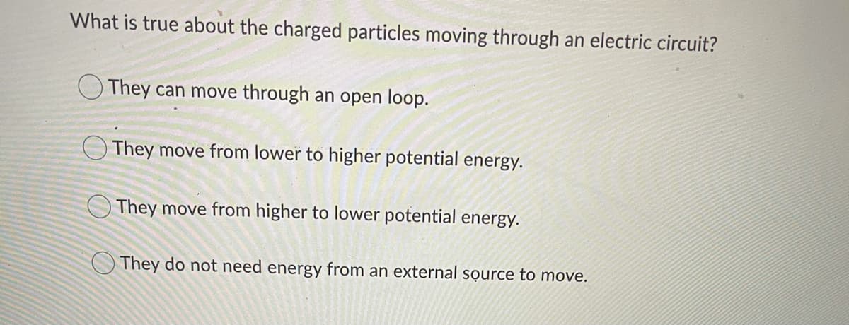 What is true about the charged particles moving through an electric circuit?
O They can move through an open loop.
O They move from lower to higher potential energy.
O They move from higher to lower potential energy.
OThey do not need energy from an external source to move.
