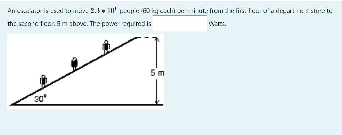 An escalator is used to move 2.3 * 10' people (60 kg each) per minute from the first floor of a department store to
the second floor, 5 m above. The power required is
Watts.
5 m
30°

