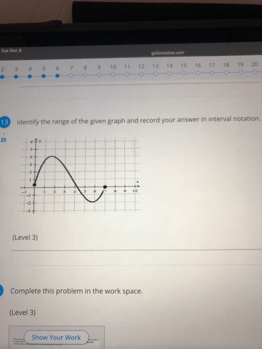 Tue Dec 8
goformative.com
7.
10 11 12
13
14
15
16 17 18
19
20
2
4.
5.
6.
8.
9.
13 Identify the range of the given graph and record your answer in interval notation.
10
(Level 3)
Complete this problem in the work space.
(Level 3)
Show Your Work
The total we
on the traler
function below arome wcoreororosoe
ber of cars e
