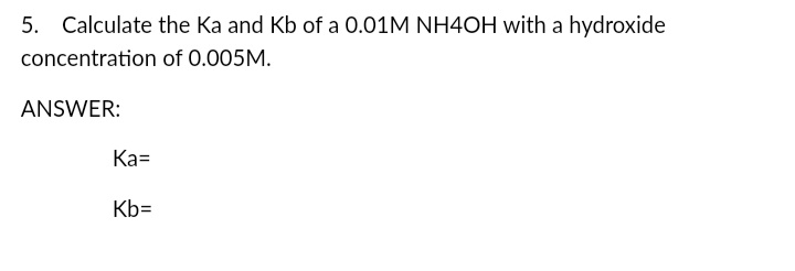 5. Calculate the Ka and Kb of a 0.01M NH4OH with a hydroxide
concentration of 0.005M.
ANSWER:
Ка-
Kb=
