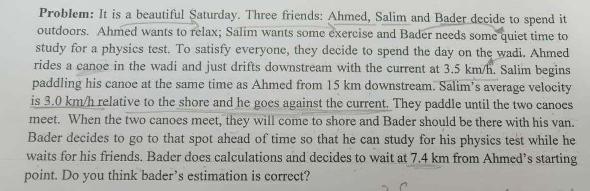 Problem: It is a beautiful Saturday. Three friends: Ahmed, Salim and Bader decide to spend it
outdoors. Ahmed wants to relax; Salim wants some exercise and Bader needs some quiet time to
study for a physics test. To satisfy everyone, they decide to spend the day on the wadi. Ahmed
rides a canoe in the wadi and just drifts downstream with the current at 3.5 km/h. Salim begins
paddling his canoe at the same time as Ahmed from 15 km downstream. Salim's average velocity
is 3.0 km/h relative to the shore and he goes against the current. They paddle until the two canoes
meet. When the two canoes meet, they will come to shore and Bader should be there with his van.
Bader decides to go to that spot ahead of time so that he can study for his physics test while he
waits for his friends. Bader does calculations and decides to wait at 7.4 km from Ahmed's starting
point. Do you think bader's estimation is correct?
