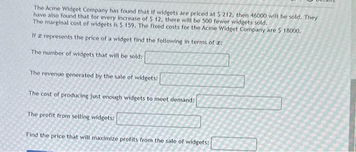 The Acme Widget Company has found that if widgets are priced at $ 212, then 46000 will be sold. They
have also found that for every increase of $ 12, there will be 500 fewer widgets sold.
The marginal cost of widgets is $ 159. The fixed costs for the Acme Widget Company are $ 18000.
If a represents the price of a widget find the following in terms of :
The number of widgets that will be sold:
The revenue generated by the sale of widgets:
The cost of producing just enough widgets to meet demand:
The profit from selling widgets:
Find the price that will maximize profits from the sale of widgets: