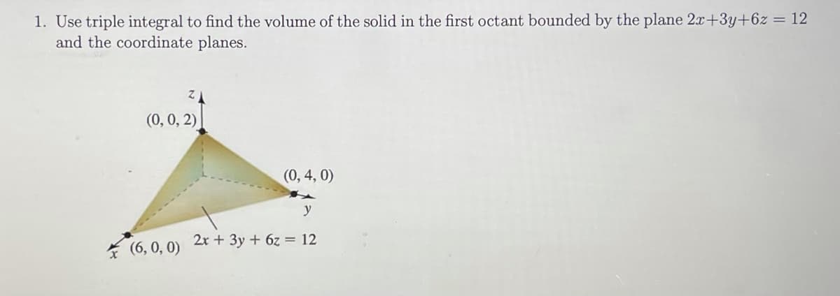 1. Use triple integral to find the volume of the solid in the first octant bounded by the plane 2x+3y+6z = 12
and the coordinate planes.
(0, 0, 2)
(0, 4, 0)
y
2x + 3y + 6z = 12
* (6, 0, 0)
