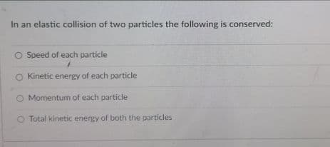 In an elastic collision of two particles the following is conserved:
O Speed of each particle
Kinetic energy of each particle
O Momentum of each particle
O Total kinetic energy of both the particles
