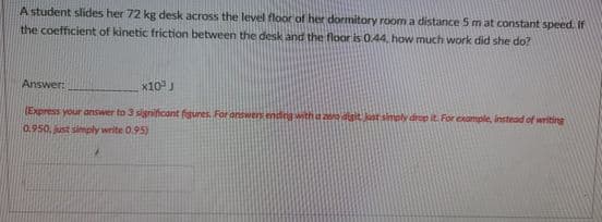 A student slides her 72 kg desk across the level floor of her dormitory room a distance 5 m at constant speed. If
the coefficient of kinetic friction between the desk and the floor is 0.44, how much work did she do?
Answer:
X10J
(Express your answer to 3 significant figures. For answers ending with a o dgit Jast simply drop it. For example, instead of writing
0.950, just simply write 0.95)
