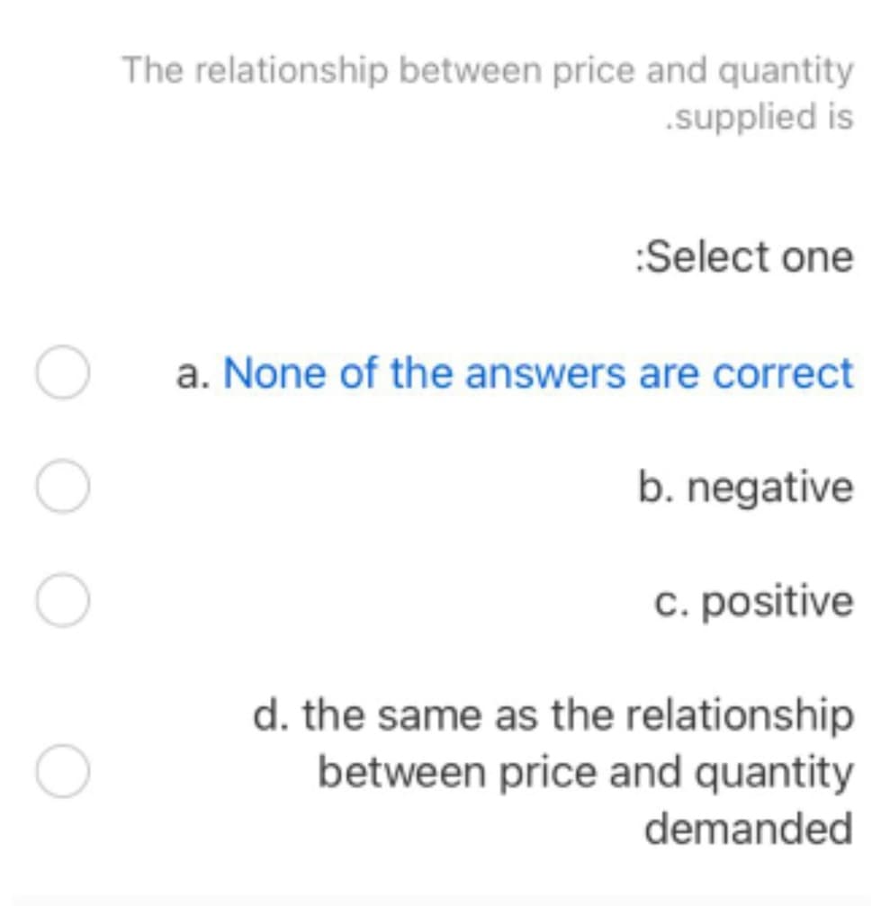 The relationship between price and quantity
.supplied is
:Select one
a. None of the answers are correct
b. negative
c. positive
d. the same as the relationship
between price and quantity
demanded
