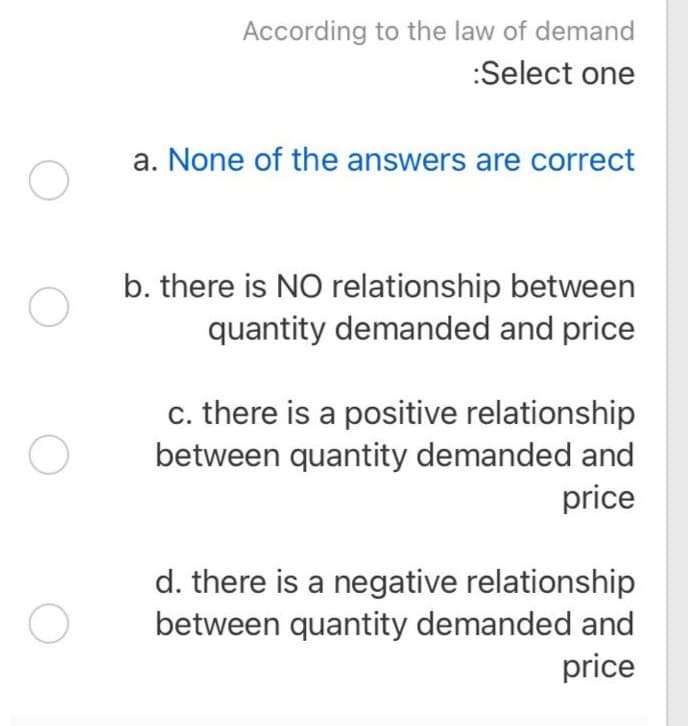 According to the law of demand
:Select one
a. None of the answers are correct
b. there is NO relationship between
quantity demanded and price
c. there is a positive relationship
between quantity demanded and
price
d. there is a negative relationship
between quantity demanded and
price
