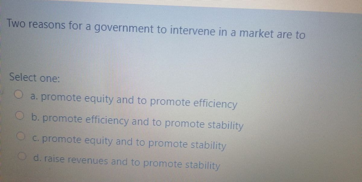 Two reasons for a government to intervene in a market are to
Select one:
a. promote equity and to promote efficiency
O b. promote efficiency and to promote stability
Oc. promote equity and to promote stability
O d. raise revenues and to promote stability
