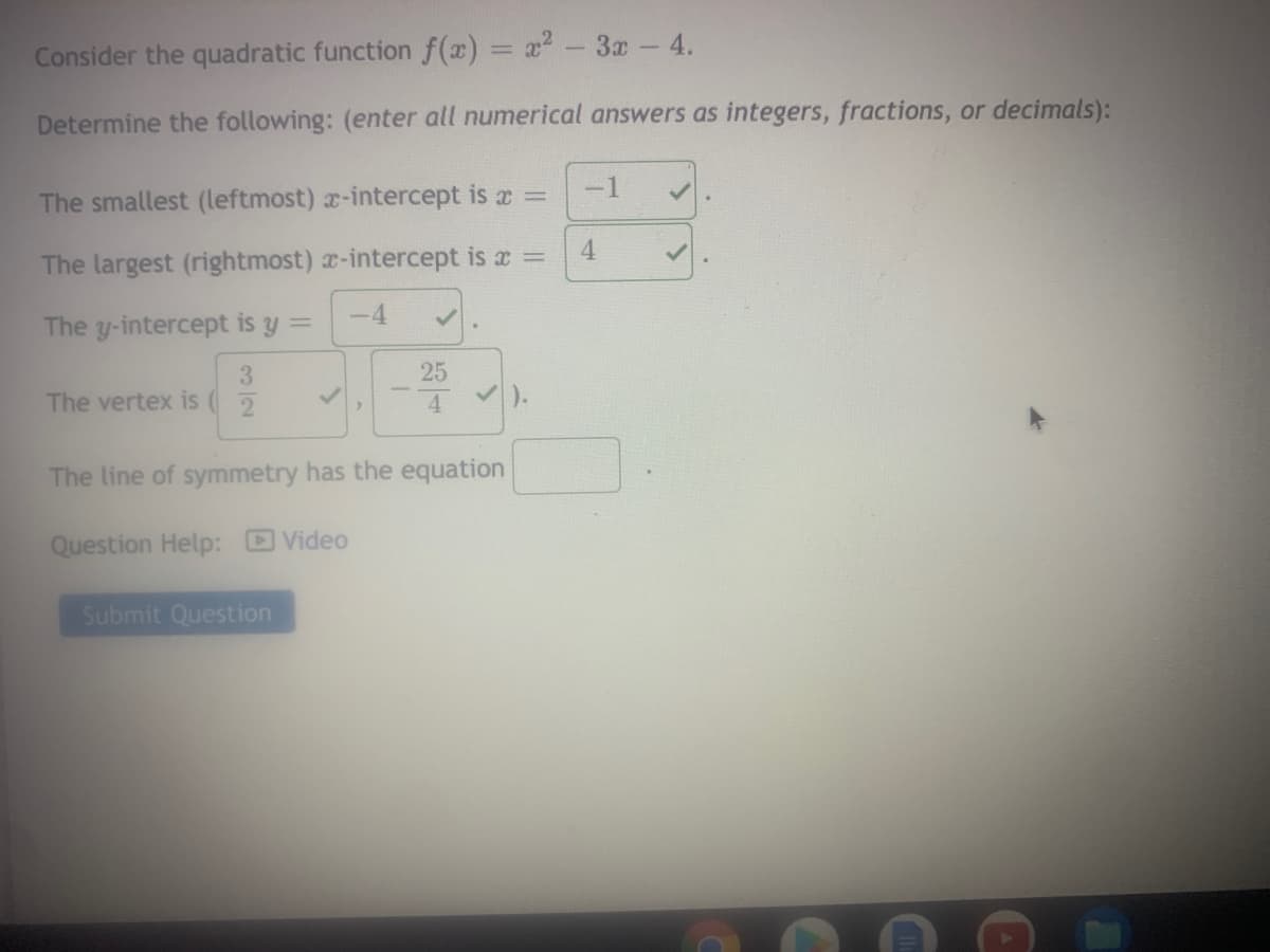 Consider the quadratic function f(x) = x-3x - 4.
Determine the following: (enter all numerical answers as integers, fractions, or decimals):
-1
The smallest (leftmost) x-intercept is x =
4
The largest (rightmost) x-intercept is a =
-4
The y-intercept is y =
25
The vertex is
The line of symmetry has the equation
Question Help: D Video
Submit Question
3/2
