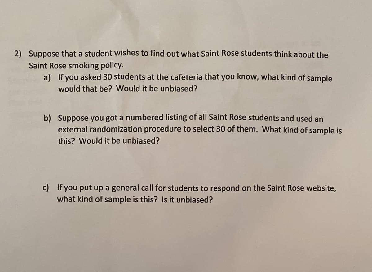 2) Suppose that a student wishes to find out what Saint Rose students think about the
Saint Rose smoking policy.
a) If you asked 30 students at the cafeteria that you know, what kind of sample
would that be? Would it be unbiased?
b) Suppose you got a numbered listing of all Saint Rose students and used an
external randomization procedure to select 30 of them. What kind of sample is
this? Would it be unbiased?
c) If you put up a general call for students to respond on the Saint Rose website,
what kind of sample is this? Is it unbiased?

