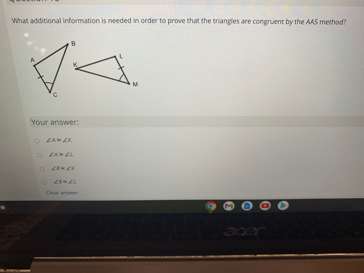 What additional information is needed in order to prove that the triangles are congruent by the AAS method?
Your answer:
ZA= ZK
ZA= LL
ZB= ZK
ZB=ZL
Clear answer
acer
