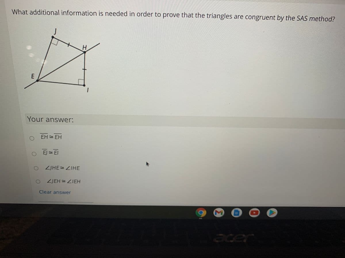 What additional information is needed in order to prove that the triangles are congruent by the SAS method?
H.
Your answer:
EH = EH
EJ = El
ZJHE=ZIHE
ZJEH = ZIEH
Clear answer
acer
E.
