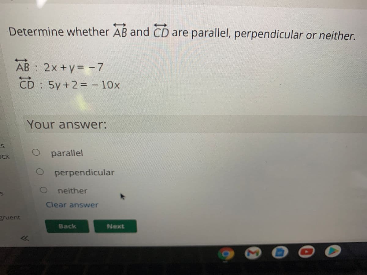 Determine whether AB and CD are parallel, perpendicular or neither.
AB : 2x+y= -7
CD : 5y+2= – 10x
Your answer:
OCX
parallel
perpendicular
neither
Clear answer
gruent
Back
Next
