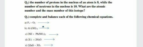 Q.) the number of protons in the nucleus of an atom is 8, while the
number of neutrons in the nucleus is 10. What are the atomic
number and the mass number of this isotope?
Q) complete and balance each of the following chemical equations.
a) P+ O,
bị Al (O)s
e) 2KI + Ph(NOk
d) 21i + 2H,0
e) 2Zns + 30,
