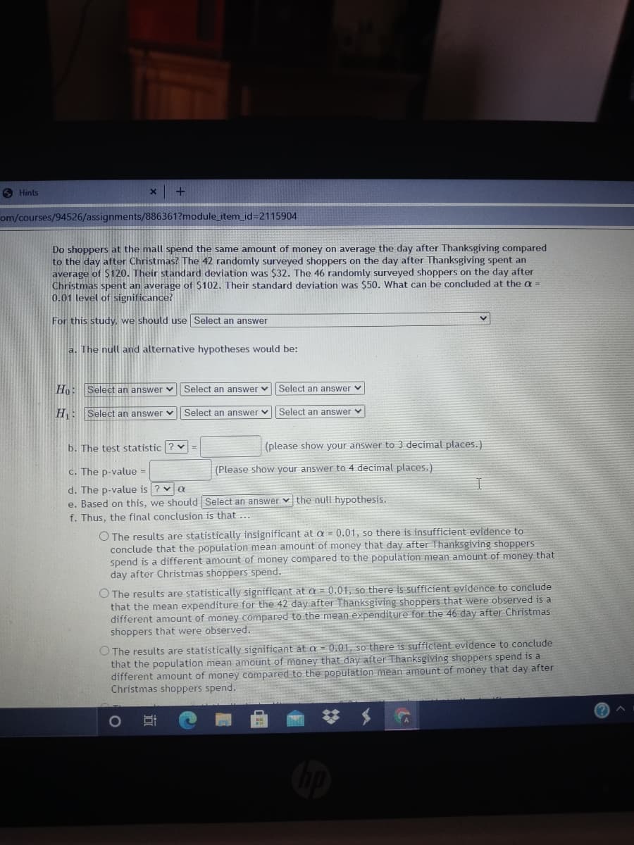 O Hints
om/courses/94526/assignments/886361?module_item_id=2115904
Do shoppers at the mall spend the same amount of money on average the day after Thanksgiving compared
to the day after Christmas? The 42 randomly surveyed shoppers on the day after Thanksgiving spent an
average of $120. Their standard deviation was $32. The 46 randomly surveyed shoppers on the day after
Christmas spent an average of $102. Their standard deviation was $50. What can be concluded at the a =
0.01 level of significance?
For this study, we should use Select an answer
a. The null and alternative hypotheses would be:
Ho: Select an answer v Select an answer v
Select an answer v
HE Select an answer v Select an answer vSelect an answer v
b. The test statistic ? v =
(please show your answer to 3 decimal places.)
c. The p-value =
(Please show your answer to 4 decimal places.)
d. The p-value is ? va
e. Based on this, we should Select an answer v the null hypothesis.
f. Thus, the final conclusion is that ...
O The results are statistically insignificant at a = 0.01, so there is insufficient evidence to
conclude that the population mean amount of money that day after Thanksgiving shoppers
spend is a different amount of money compared to the population mean amount of money that
day after Christmas shoppers spend.
O The results are statistically significant at a = 0.01, so there is sufficient evidence to conclude
that the mean expenditure for the 42 day after Thanksgiving shoppers that were observed is a
different amount of money compared to the mean expenditure for the 46 day after Christmas
shoppers that were observed.
O The results are statistically significant at a = 0.01, so there is sufficient evidence to conclude
that the population mean amount of money that day after Thanksgiving shoppers spend is a
different anount of money compared to the population mean amount of money that day after
Christmas shoppers spend.
