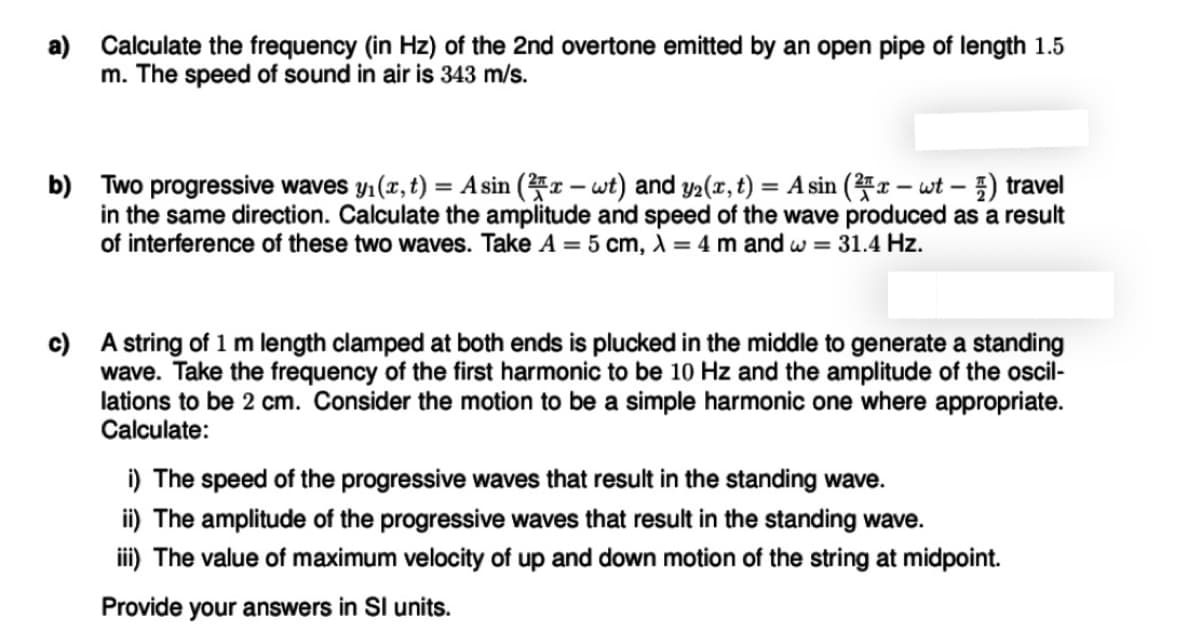 a) Calculate the frequency (in Hz) of the 2nd overtone emitted by an open pipe of length 1.5
m. The speed of sound in air is 343 m/s.
b) Two progressive waves y1 (x, t) = A sin (r – wt) and y2(x, t) = A sin (x – wt – ) travel
in the same direction. Calculate the amplitude and speed of the wave produced as a result
of interference of these two waves. Take A = 5 cm, ) = 4 m and w = 31.4 Hz.
c) A string of 1 m length clamped at both ends is plucked in the middle to generate a standing
wave. Take the frequency of the first harmonic to be 10 Hz and the amplitude of the oscil-
lations to be 2 cm. Consider the motion to be a simple harmonic one where appropriate.
Calculate:
i) The speed of the progressive waves that result in the standing wave.
ii) The amplitude of the progressive waves that result in the standing wave.
ii) The value of maximum velocity of up and down motion of the string at midpoint.
Provide your answers in SI units.
