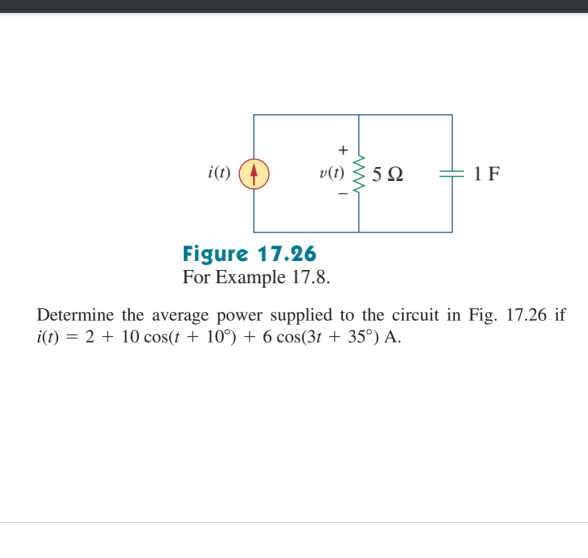 i(t)
v(t)
5Ω
+ 1 F
Figure 17.26
For Example 17.8.
Determine the average power supplied to the circuit in Fig. 17.26 if
i(t) = 2 + 10 cos(t + 10°) + 6 cos(3t + 35°) A.
