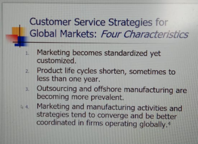 Customer Service Strategies for
Global Markets: Four Characteristics
1. Marketing becomes standardized yet
customized.
2. Product life cycles shorten, sometimes to
less than one year.
3. Outsourcing and offshore manufacturing are
becoming more prevalent.
e 4. Marketing and manufacturing activities and
strategies tend to converge and be better
coordinated in firms operating globally.
