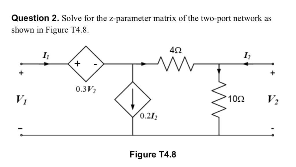 Question 2. Solve for the z-parameter matrix of the two-port network as
shown in Figure T4.8.
I
+
0.3V2
V1
10Ω
V2
0.212
Figure T4.8
