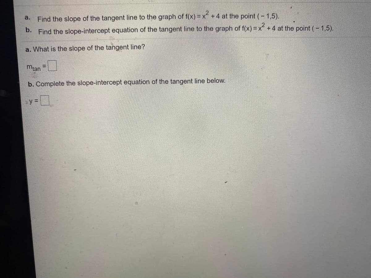 a. Find the slope of the tangent line to the graph of f(x) = x +4 at the point (- 1,5).
b. Find the slope-intercept equation of the tangent line to the graph of f(x) =x´ +4 at the point (- 1,5).
a. What is the slope of the tangent line?
mian=
b. Complete the slope-intercept equation of the tangent line below.
y =
