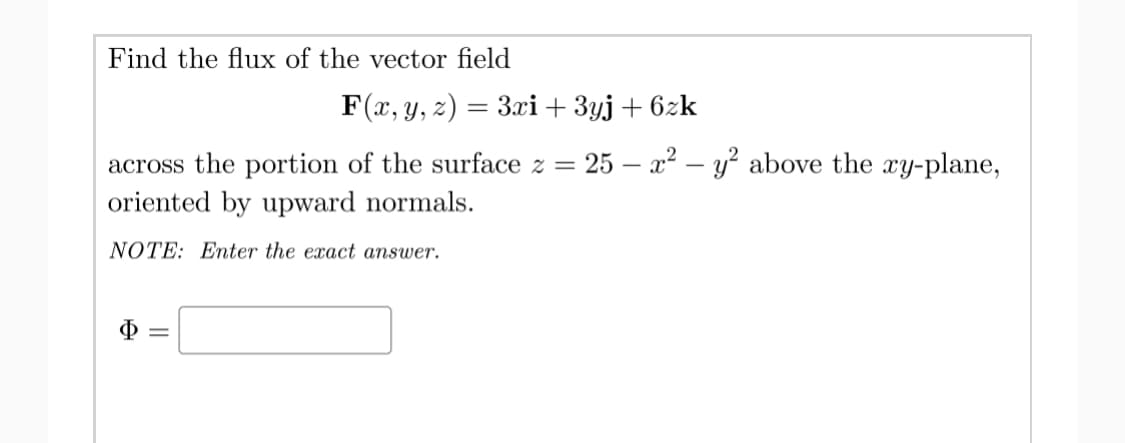 Find the flux of the vector field
F(x, y, z) = 3xi+ 3yj+ 6zk
25 – x2 – y? above the xy-plane,
across the portion of the surface z =
oriented by upward normals.
NOTE: Enter the exact answer.
Ф
