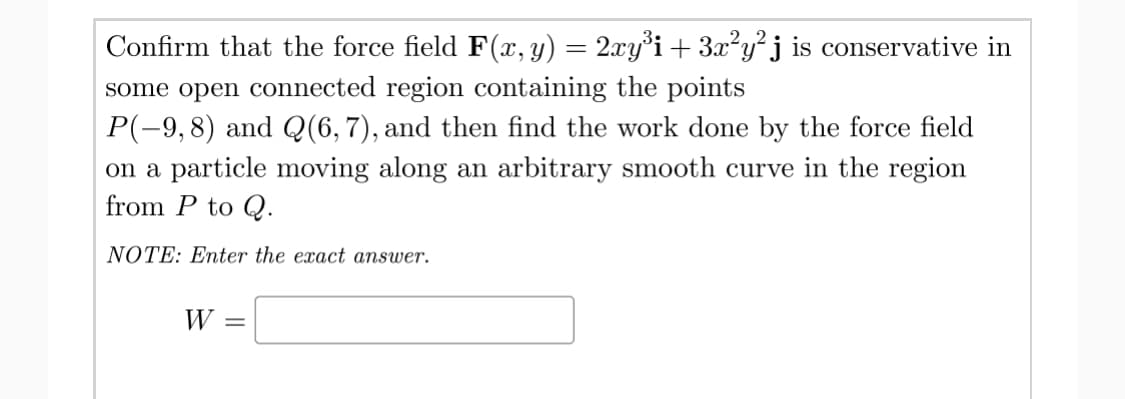 Confirm that the force field F(x,y) = 2xy°i+ 3x²y²j is coservative in
some open connected region containing the points
P(-9,8) and Q(6,7), and then find the work done by the force field
on a particle moving along an arbitrary smooth curve in the region
from P to Q.
NOTE: Enter the exact answer.
W
