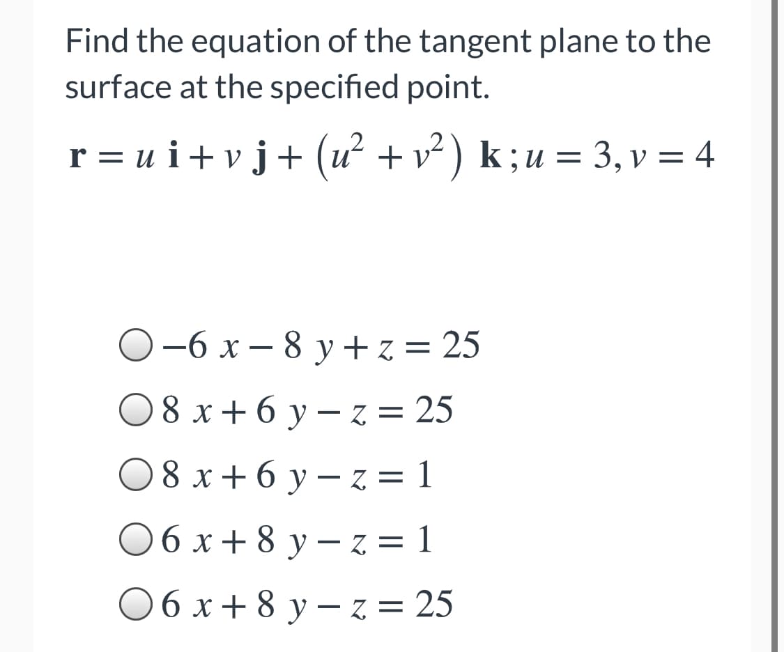 Find the equation of the tangent plane to the
surface at the specified point.
r = u i+vj+ (u +v²) k;u = 3, v = 4
O-6 x – 8 y + z = 25
08 x+ 6 y – z = 25
0 8 x+ 6 y – z = 1
0 6 x+ 8 y – z = 1
06 x + 8 y – z = 25
8 х+6у— Z%3D
у— Z%3D25
