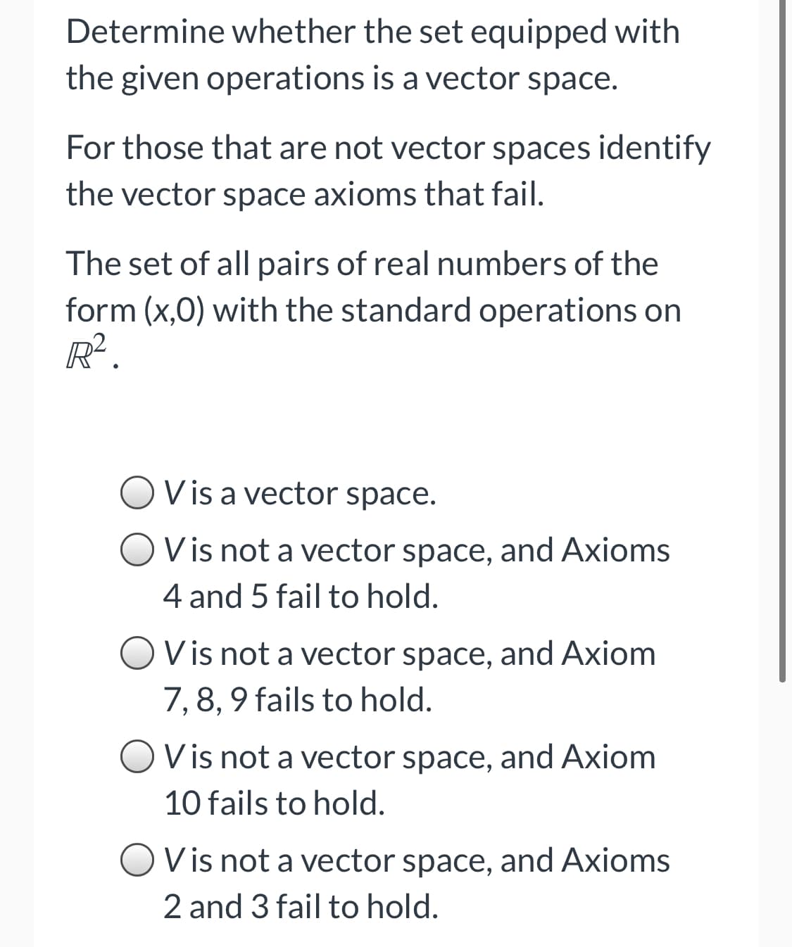 Determine whether the set equipped with
the given operations is a vector space.
For those that are not vector spaces identify
the vector space axioms that fail.
The set of all pairs of real numbers of the
form (x,0) with the standard operations on
R.
V is a vector space.
V is not a vector space, and Axioms
4 and 5 fail to hold.
V is not a vector space, and Axiom
7, 8, 9 fails to hold.
Vis not a vector space, and Axiom
10 fails to hold.
OVis not a vector space, and Axioms
2 and 3 fail to hold.
