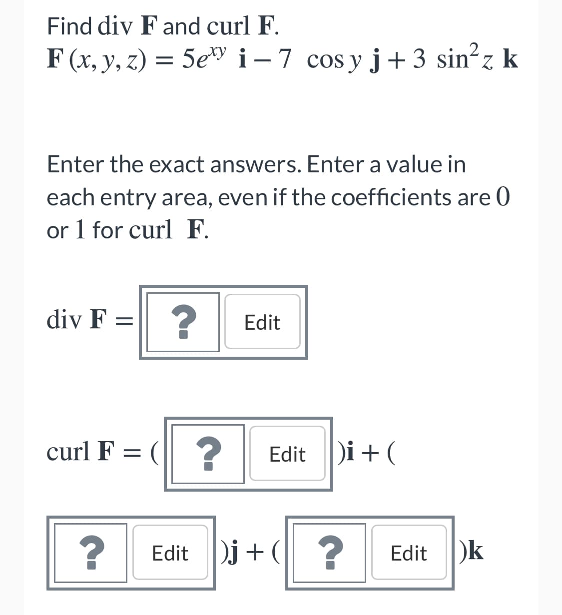 Find div F and curl F.
F (x, y, z) = 5e i-7 cos y j+ 3 sin?z k
Enter the exact answers. Enter a value in
each entry area, even if the coefficients are 0
or 1 for curl F.
div F =
Edit
curl F = (| ?
Edit Di+ (
j + ?
Edit
Edit )k
