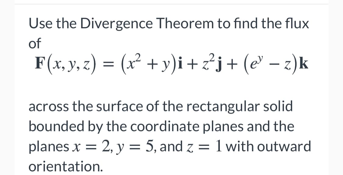 Use the Divergence Theorem to find the flux
of
F(x, y, z) = (x² + y)i+z²j+ (e' – z)k
-
across the surface of the rectangular solid
bounded by the coordinate planes and the
planes x = 2, y = 5, and z
1 with outward
orientation.
