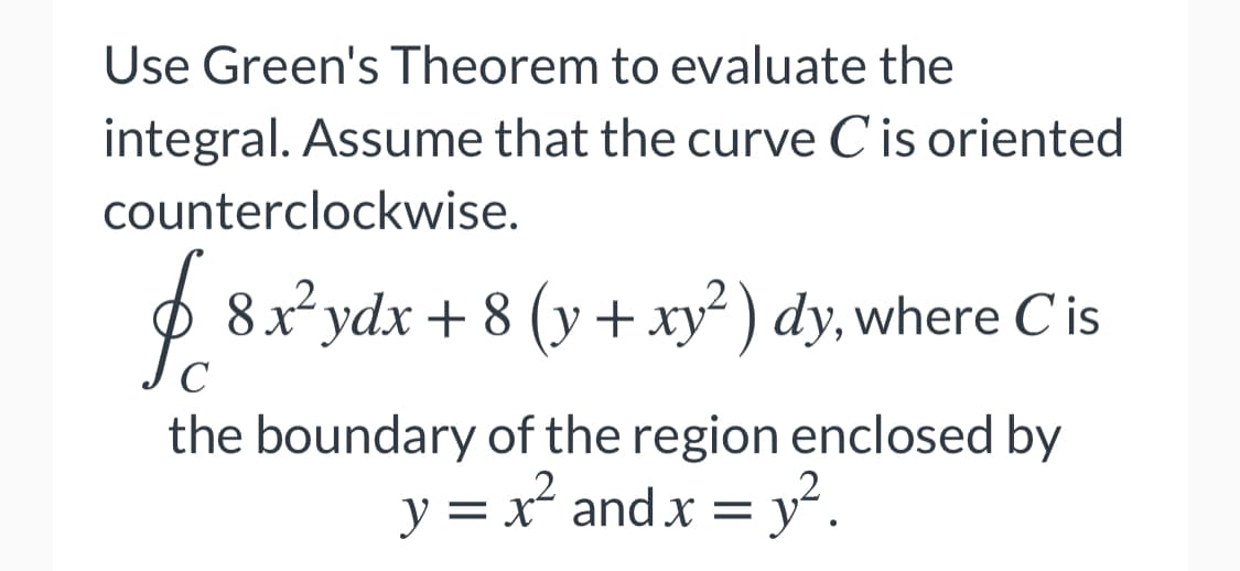 Use Green's Theorem to evaluate the
integral. Assume that the curve C is oriented
counterclockwise.
8xydx + 8 (y + xy) dy, where C is
the boundary of the region enclosed by
y = x and x = y².
