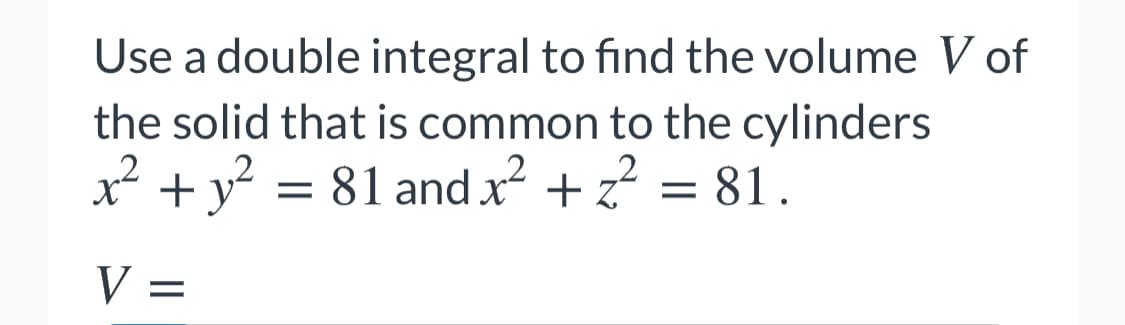 Use a double integral to find the volume V of
the solid that is common to the cylinders
x² +y? = 81 and x² + z? = 81.
V =
