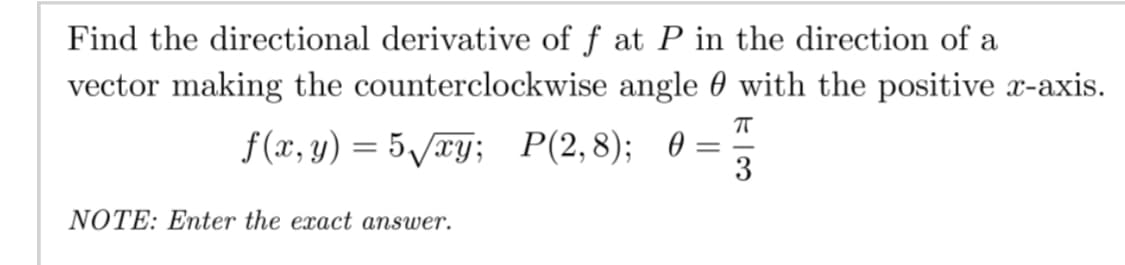 Find the directional derivative of f at P in the direction of a
vector making the counterclockwise angle 0 with the positive x-axis.
f(x, y) = 5/æy; P(2,8); 0 =
3
NOTE: Enter the exact answer.
