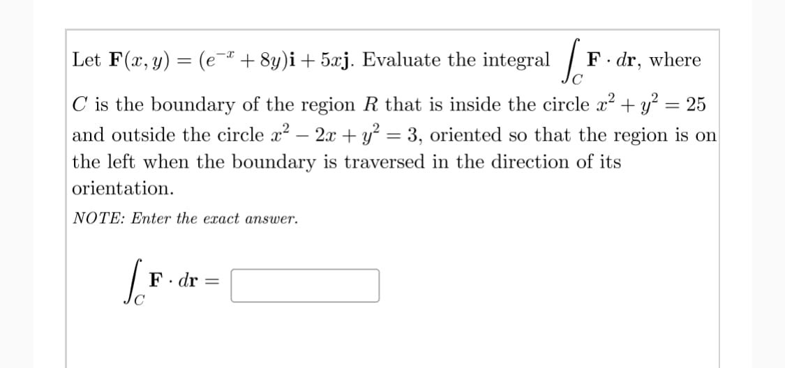 Let F(x, y) = (e+ 8y)i+ 5xj. Evaluate the integral |
F. dr, where
C is the boundary of the region R that is inside the circle x? + y² = 25
and outside the circle x? – 2x + y² = 3, oriented so that the region is on
the left when the boundary is traversed in the direction of its
orientation.
NOTE: Enter the exact answer.
F. dr
