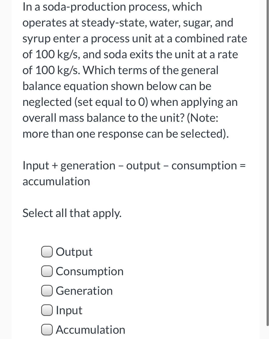 In a soda-production process, which
operates at steady-state, water, sugar, and
syrup enter a process unit at a combined rate
of 100 kg/s, and soda exits the unit at a rate
of 100 kg/s. Which terms of the general
balance equation shown below can be
neglected (set equal to 0) when applying an
overall mass balance to the unit? (Note:
more than one response can be selected).
Input + generation - output - consumption =
accumulation
Select all that apply.
Output
O Consumption
Generation
Input
Accumulation
