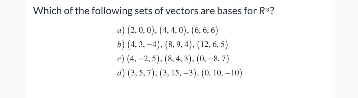 Which of the following sets of vectors are bases for R3?
a) (2,0,0). (4, 4, 0), (6, 6, 6)
b) (4, 3, –4), (8, 9, 4), (12, 6, 5)
с) (4, -2, 5). (8,4, 3). (0, -8, 7)
d) (3, 5, 7), (3, 15, –3), (0, 10, –10)
