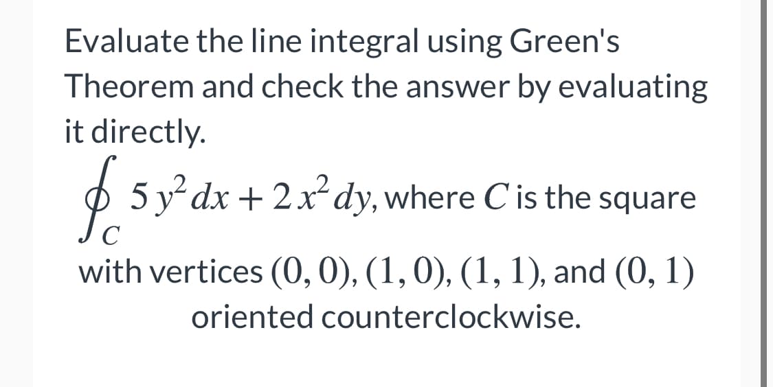 Evaluate the line integral using Green's
Theorem and check the answer by evaluating
it directly.
O 5 y dx + 2x²dy, where C is the square
C
with vertices (0, 0), (1,0), (1, 1), and (0, 1)
oriented counterclockwise.

