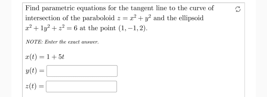 Find parametric equations for the tangent line to the curve of
intersection of the paraboloid z = x² + y? and the ellipsoid
x² + ly? + 22 = 6 at the point (1, –1,2).
NOTE: Enter the exact answer.
x(t) = 1+ 5t
y(t) =
z(t) =

