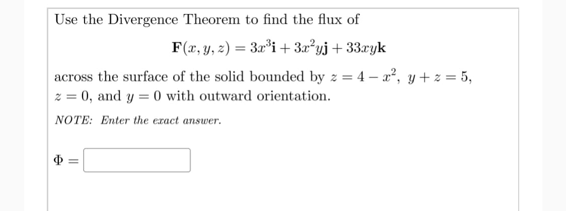 Use the Divergence Theorem to find the flux of
F(x, y, z) = 3x°i+3x²yj+33xyk
across the surface of the solid bounded by z =
4 – x2, y + z = 5,
0, and
Y
= 0 with outward orientation.
NOTE: Enter the exact answer.
Ф
