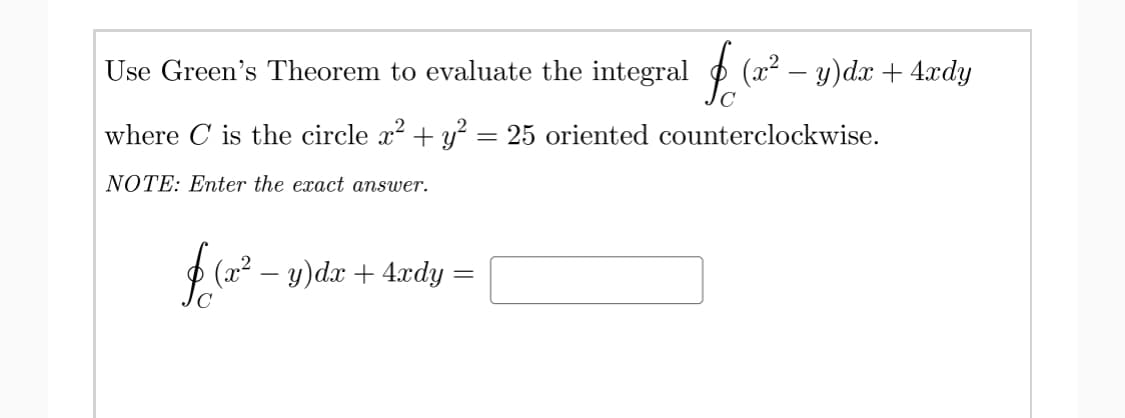 Use Green's Theorem to evaluate the integral
(x² – y)dx + 4.xdy
where C is the circle x + y = 25 oriented counterclockwise.
NOTE: Enter the exact answer.
(2 – y)dx + 4xdy:
(x².
