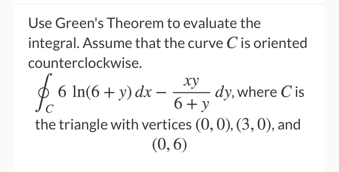 Use Green's Theorem to evaluate the
integral. Assume that the curve Cis oriented
counterclockwise.
6 In(6+ y) dx
ху
dy, where C is
6+ y
C
the triangle with vertices (0, 0), (3,0), and
(0, 6)
