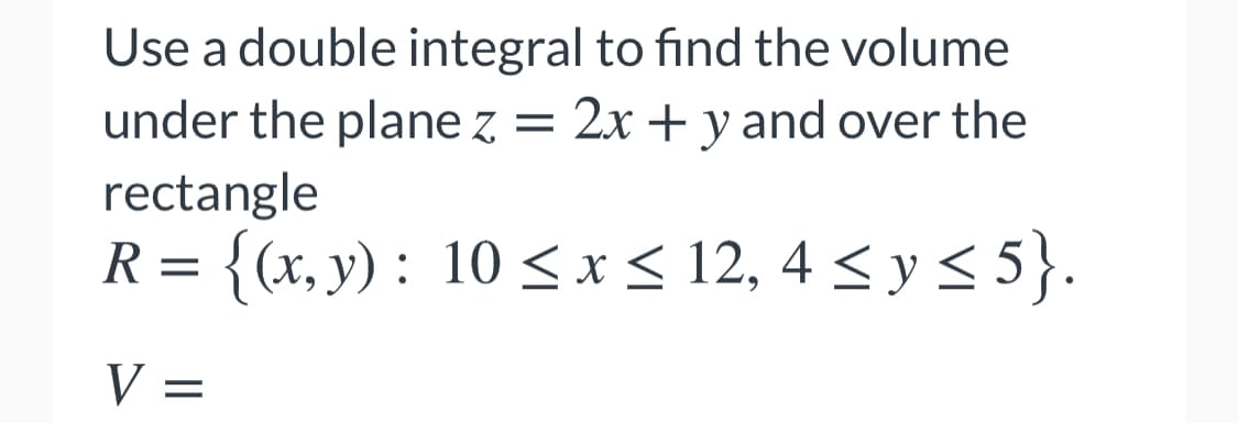 Use a double integral to find the volume
under the plane z = 2x + y and over the
rectangle
R= {(x, y) : 10 <x< 12, 4 < y < 5}.
V =
