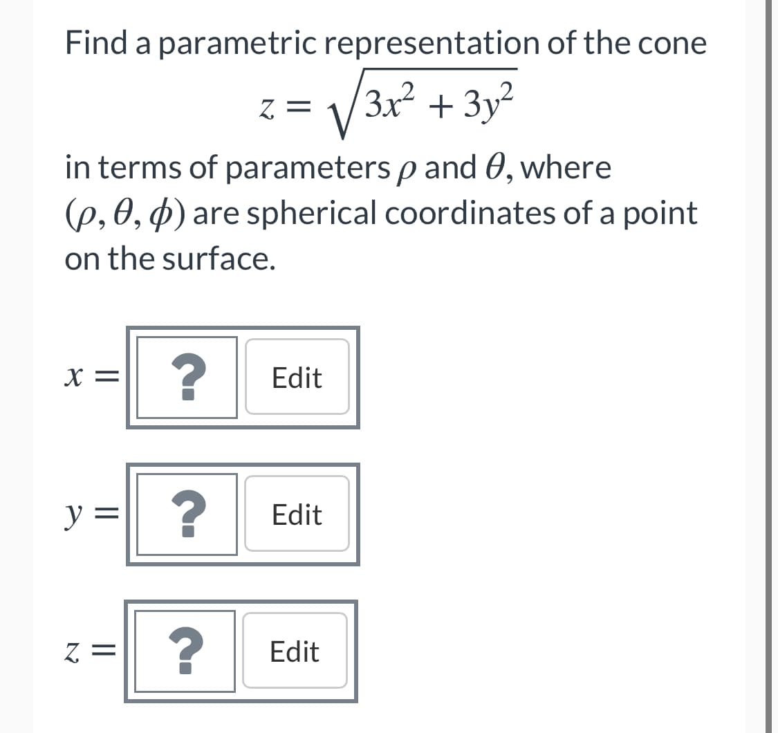 Find a parametric representation of the cone
/3x² + 3y²
Z. =
in terms of parameters p and 0, where
(p, 0, p) are spherical coordinates of a point
on the surface.
X =
Edit
y =
Edit
Edit
=2
