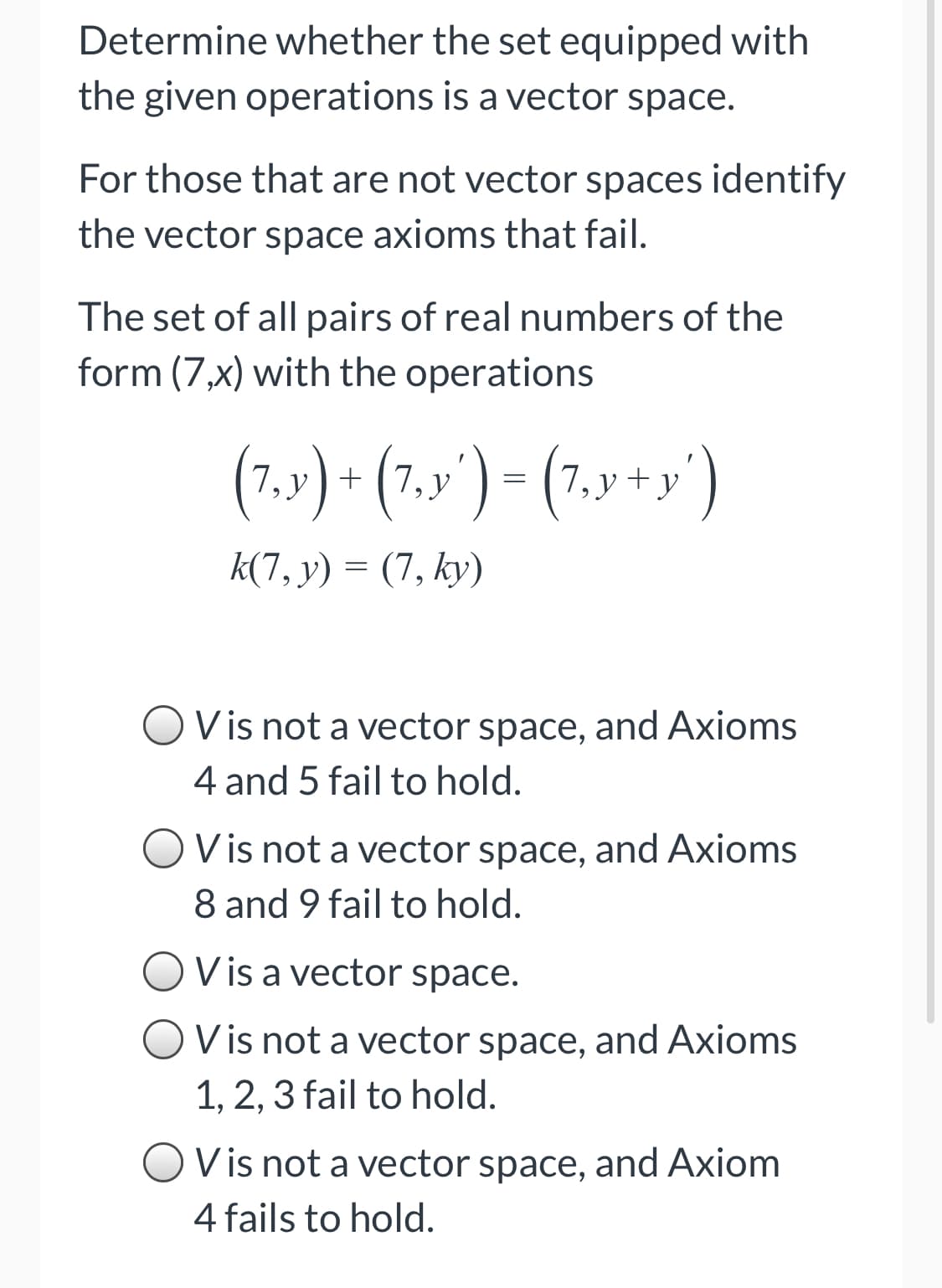 Determine whether the set equipped with
the given operations is a vector space.
For those that are not vector spaces identify
the vector space axioms that fail.
The set of all pairs of real numbers of the
form (7,x) with the operations
(7.v) + (7,»') = (7.y +y')
k(7, y) = (7, ky)
OVis not a vector space, and Axioms
4 and 5 fail to hold.
Vis not a vector space, and Axioms
8 and 9 fail to hold.
V is a vector space.
Vis not a vector space, and Axioms
1, 2, 3 fail to hold.
V is not a vector space, and Axiom
4 fails to hold.
